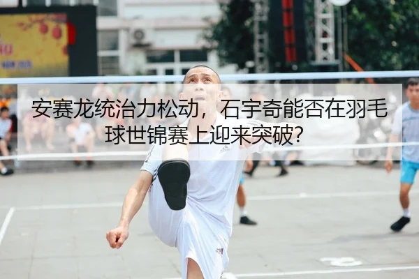 安赛龙统治力松动，石宇奇能否在羽毛球世锦赛上迎来突破？