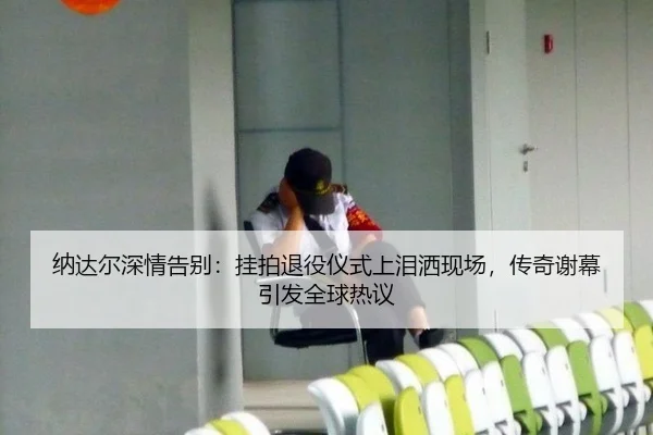 纳达尔深情告别：挂拍退役仪式上泪洒现场，传奇谢幕引发全球热议