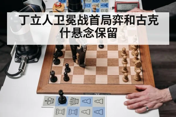 丁立人卫冕战首局弈和古克什悬念保留